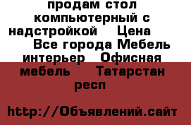 продам стол компьютерный с надстройкой. › Цена ­ 2 000 - Все города Мебель, интерьер » Офисная мебель   . Татарстан респ.